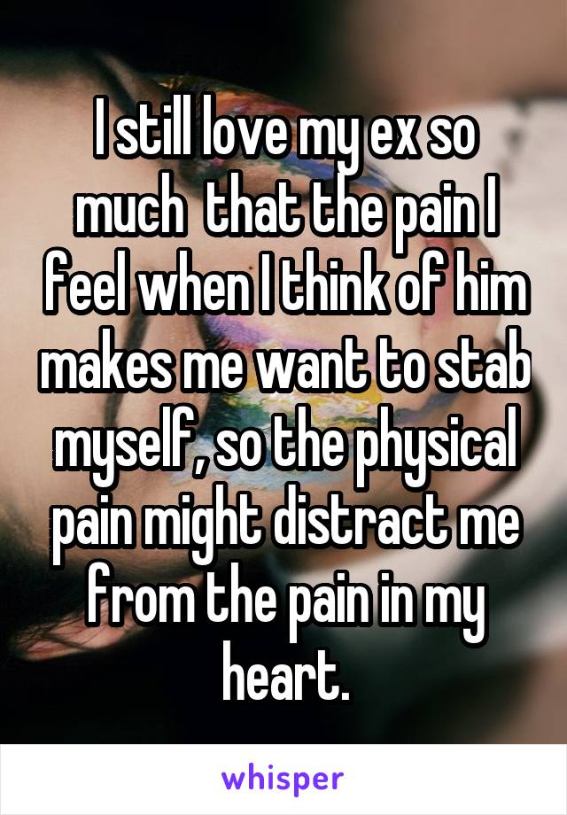 I still love my ex so much  that the pain I feel when I think of him makes me want to stab myself, so the physical pain might distract me from the pain in my heart.