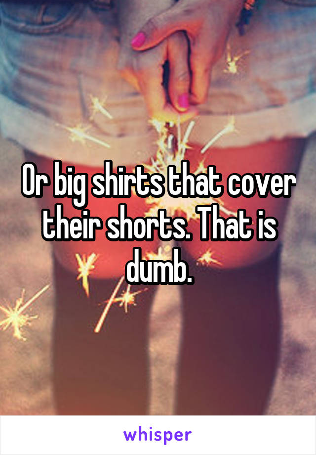 Or big shirts that cover their shorts. That is dumb.