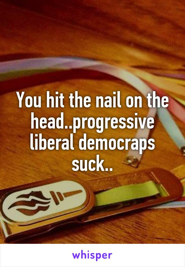 You hit the nail on the head..progressive liberal democraps suck..