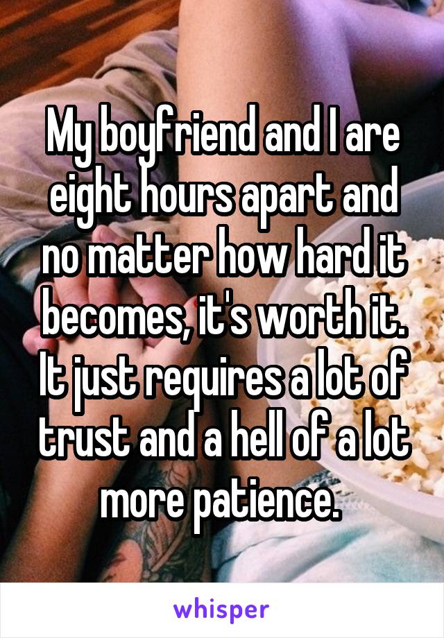 My boyfriend and I are eight hours apart and no matter how hard it becomes, it's worth it. It just requires a lot of trust and a hell of a lot more patience. 