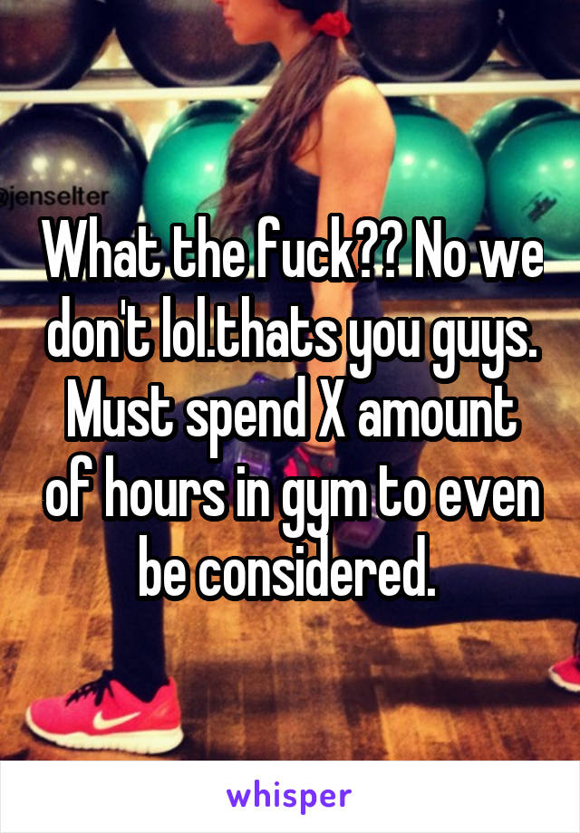 What the fuck?? No we don't lol.thats you guys. Must spend X amount of hours in gym to even be considered. 