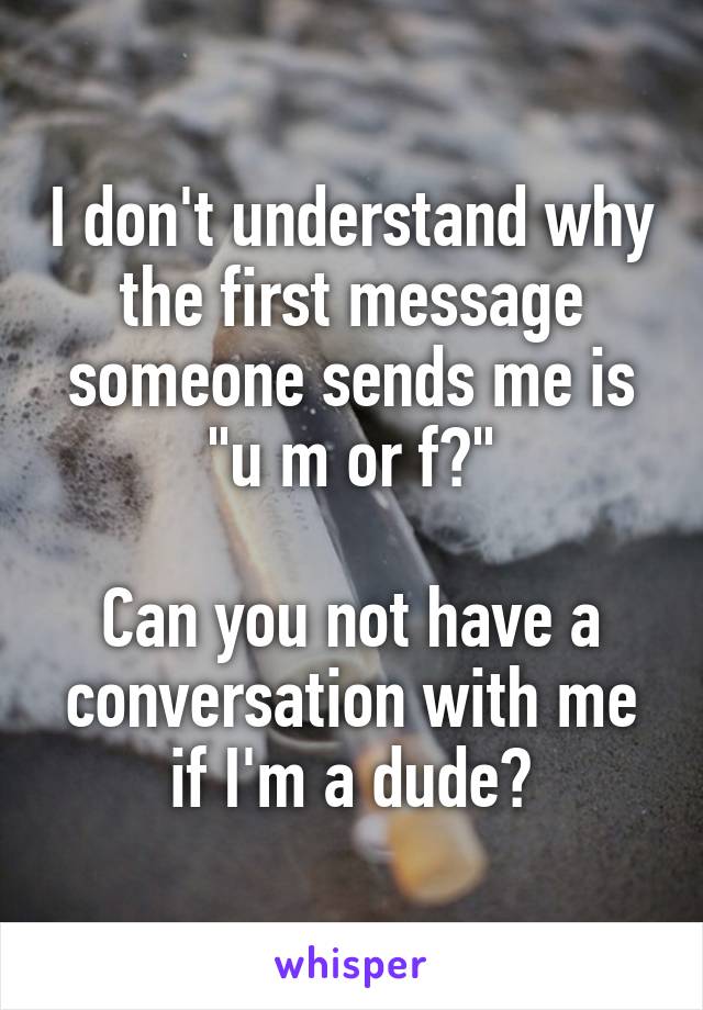 I don't understand why the first message someone sends me is "u m or f?"

Can you not have a conversation with me if I'm a dude?