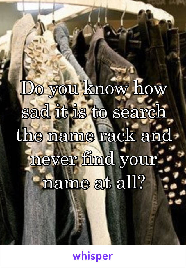 Do you know how sad it is to search the name rack and never find your name at all?