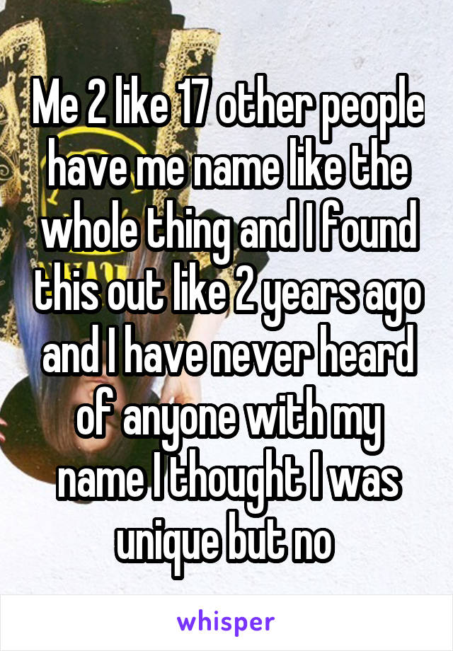 Me 2 like 17 other people have me name like the whole thing and I found this out like 2 years ago and I have never heard of anyone with my name I thought I was unique but no 