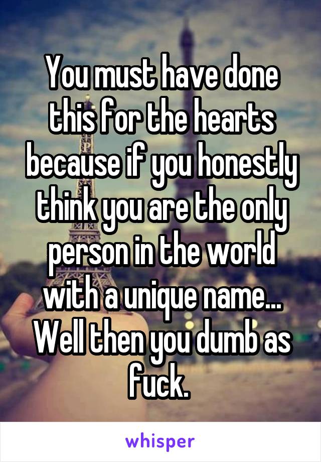 You must have done this for the hearts because if you honestly think you are the only person in the world with a unique name... Well then you dumb as fuck. 