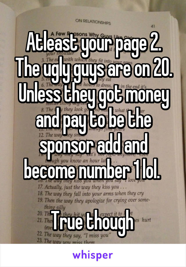 Atleast your page 2. The ugly guys are on 20. Unless they got money and pay to be the sponsor add and become number 1 lol. 

True though 