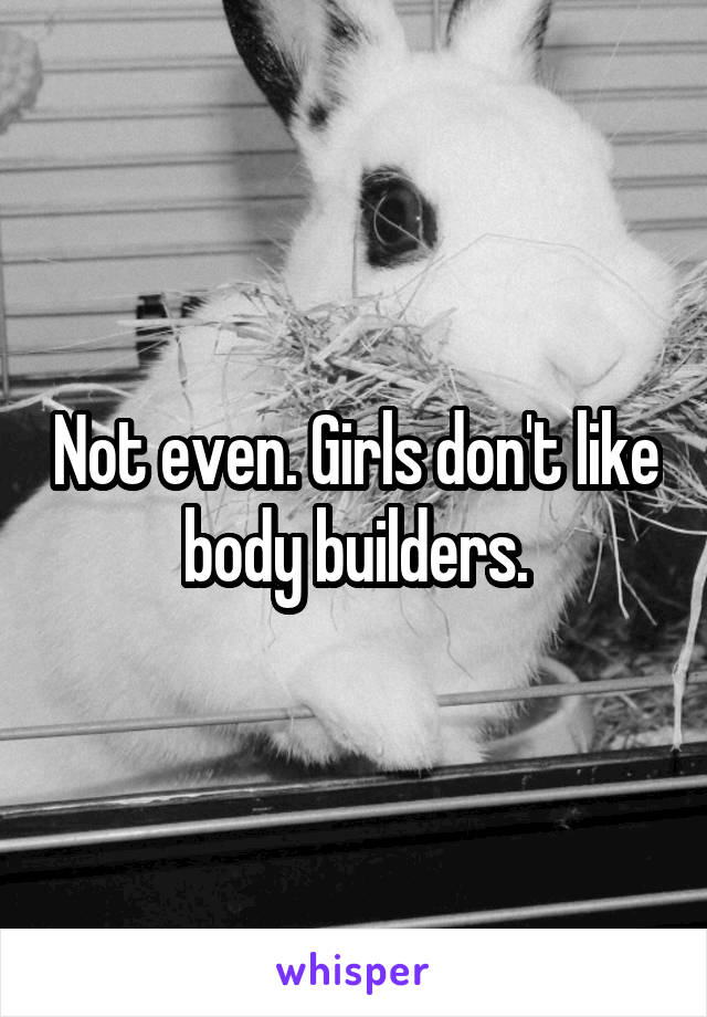 Not even. Girls don't like body builders.