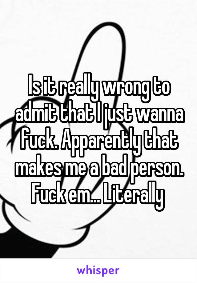 Is it really wrong to admit that I just wanna fuck. Apparently that makes me a bad person. Fuck em... Literally 