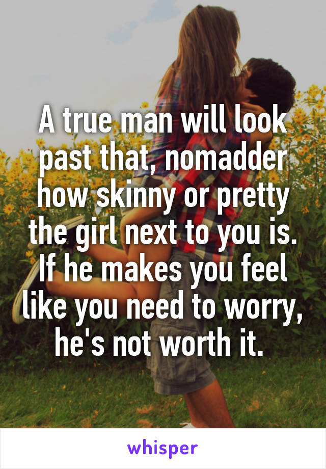 A true man will look past that, nomadder how skinny or pretty the girl next to you is. If he makes you feel like you need to worry, he's not worth it. 