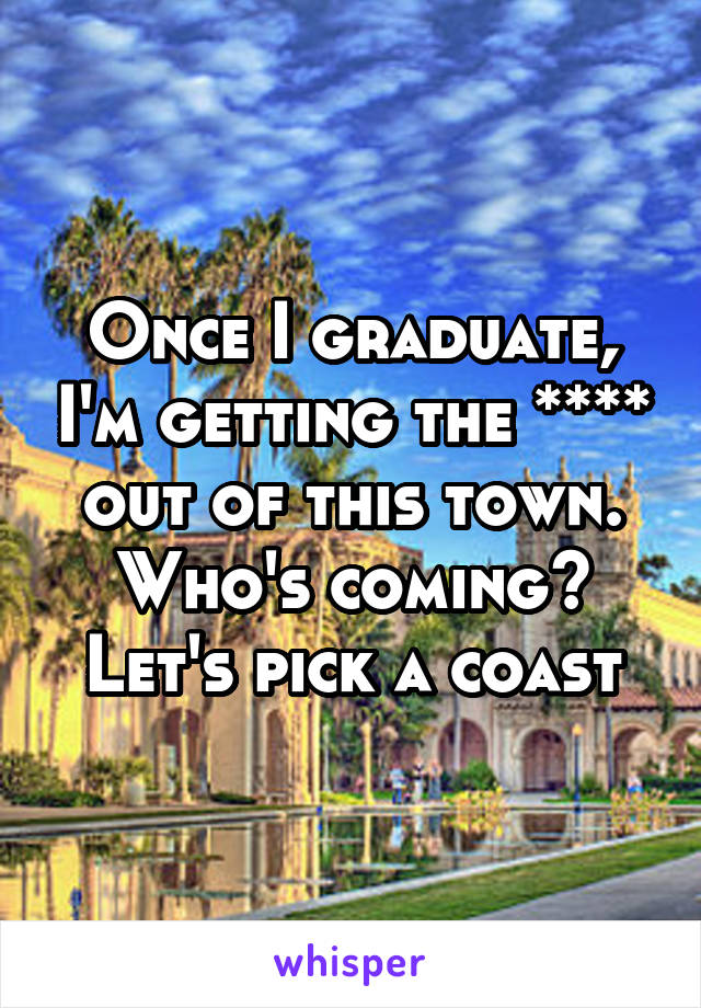 Once I graduate, I'm getting the **** out of this town. Who's coming? Let's pick a coast