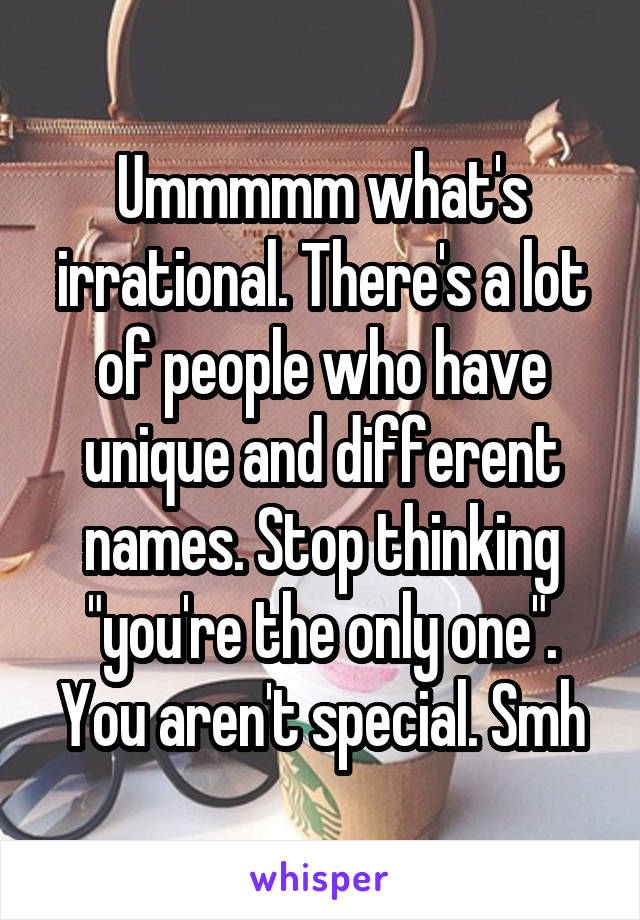 Ummmmm what's irrational. There's a lot of people who have unique and different names. Stop thinking "you're the only one". You aren't special. Smh