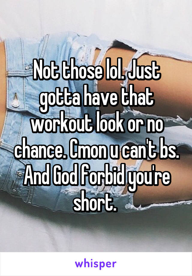 Not those lol. Just gotta have that workout look or no chance. Cmon u can't bs. And God forbid you're short. 