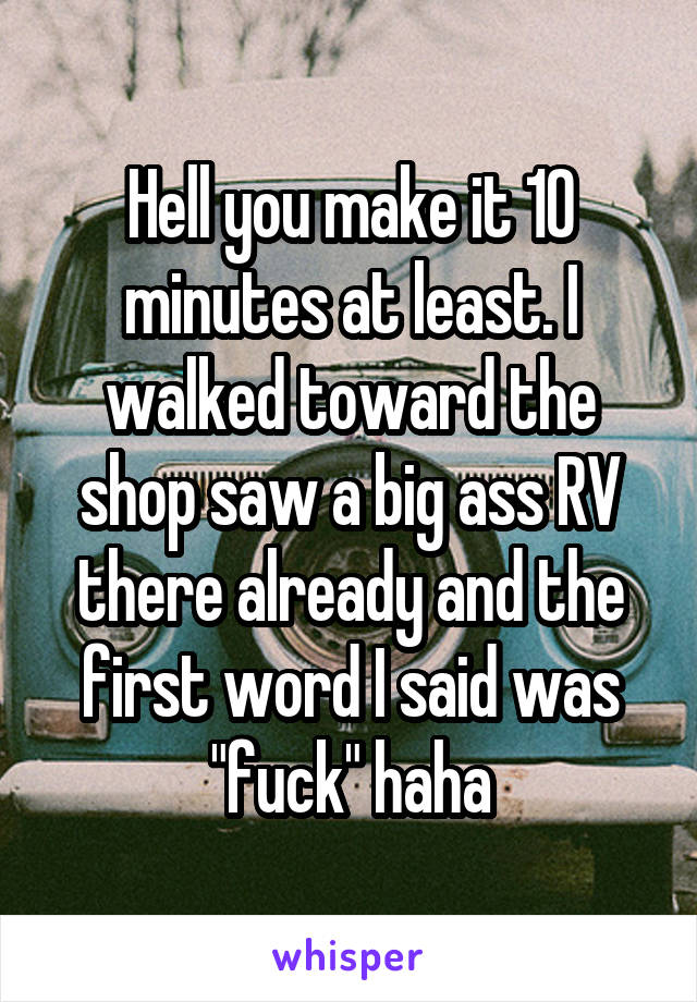 Hell you make it 10 minutes at least. I walked toward the shop saw a big ass RV there already and the first word I said was "fuck" haha