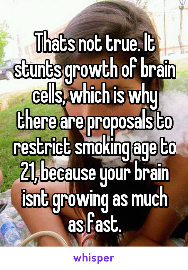 Thats not true. It stunts growth of brain cells, which is why there are proposals to restrict smoking age to 21, because your brain isnt growing as much as fast.