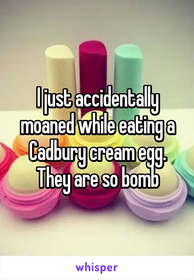 I just accidentally moaned while eating a Cadbury cream egg.
They are so bomb