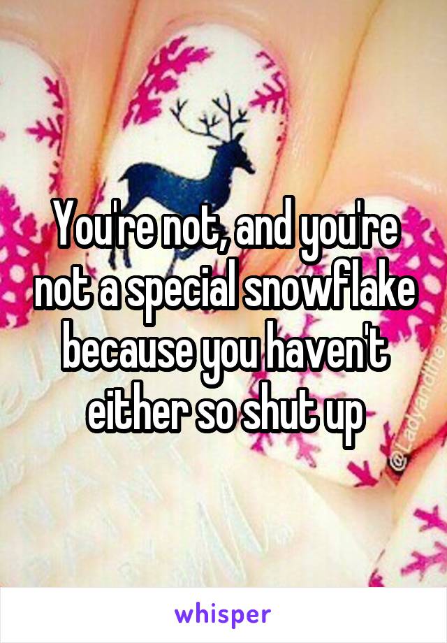 You're not, and you're not a special snowflake because you haven't either so shut up