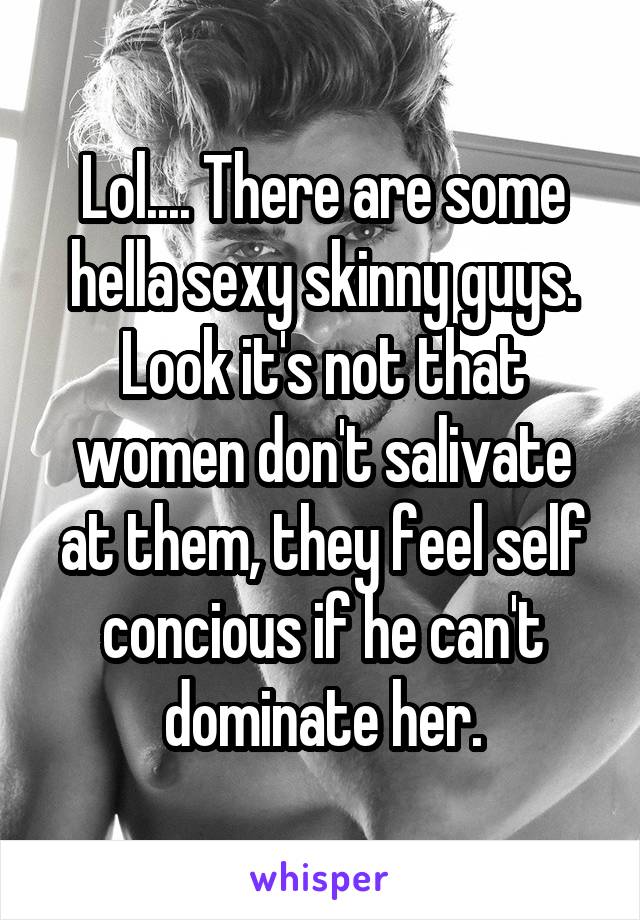 Lol.... There are some hella sexy skinny guys. Look it's not that women don't salivate at them, they feel self concious if he can't dominate her.