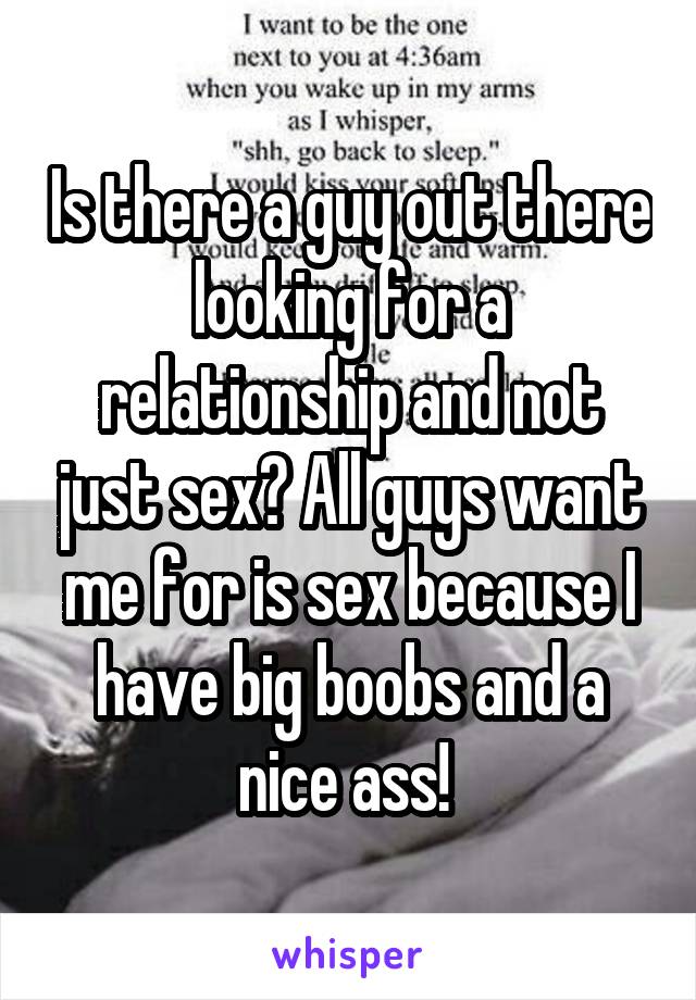 Is there a guy out there looking for a relationship and not just sex? All guys want me for is sex because I have big boobs and a nice ass! 