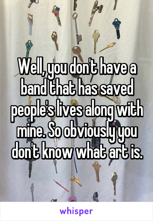 Well, you don't have a band that has saved people's lives along with mine. So obviously you don't know what art is.