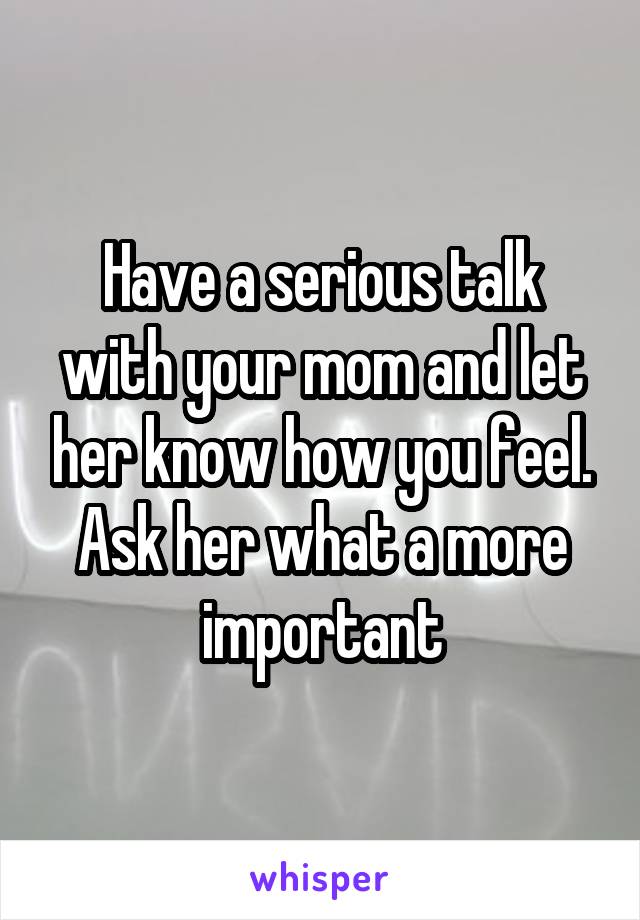 Have a serious talk with your mom and let her know how you feel. Ask her what a more important