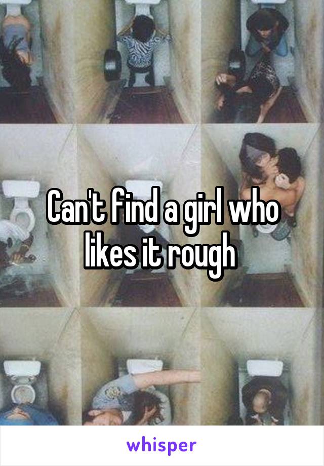 Can't find a girl who likes it rough 