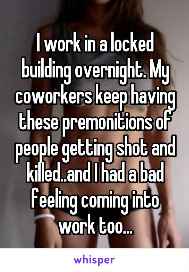 I work in a locked building overnight. My coworkers keep having these premonitions of people getting shot and killed..and I had a bad feeling coming into work too...