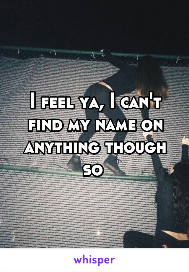 I feel ya, I can't find my name on anything though so 