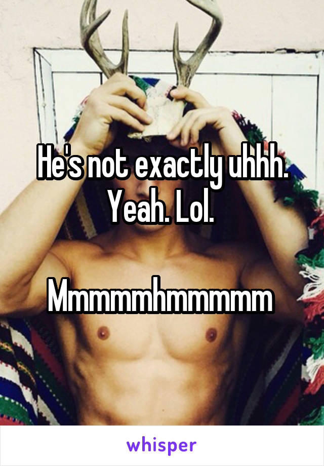 He's not exactly uhhh. Yeah. Lol. 

Mmmmmhmmmmm 