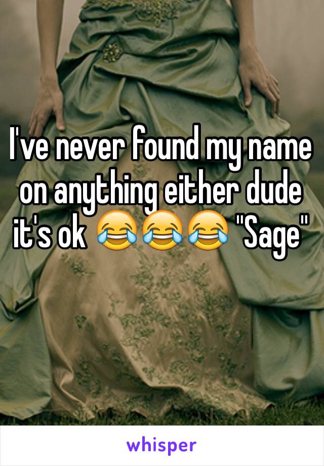 I've never found my name on anything either dude it's ok 😂😂😂 "Sage"