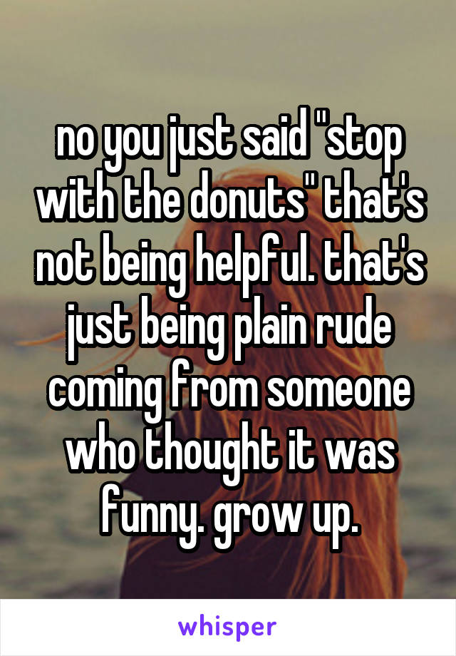 no you just said "stop with the donuts" that's not being helpful. that's just being plain rude coming from someone who thought it was funny. grow up.