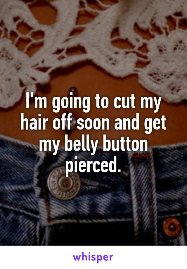 I'm going to cut my hair off soon and get my belly button pierced.
