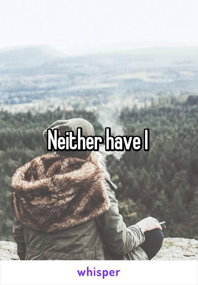 Neither have I 