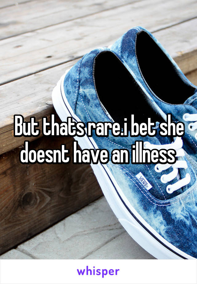 But thats rare.i bet she doesnt have an illness 