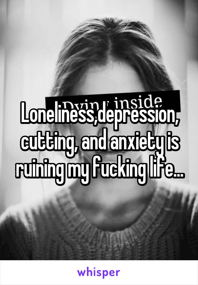Loneliness,depression, cutting, and anxiety is ruining my fucking life...