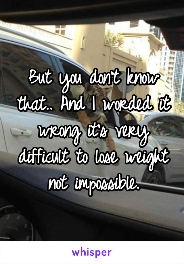 But you don't know that.. And I worded it wrong it's very difficult to lose weight not impossible.