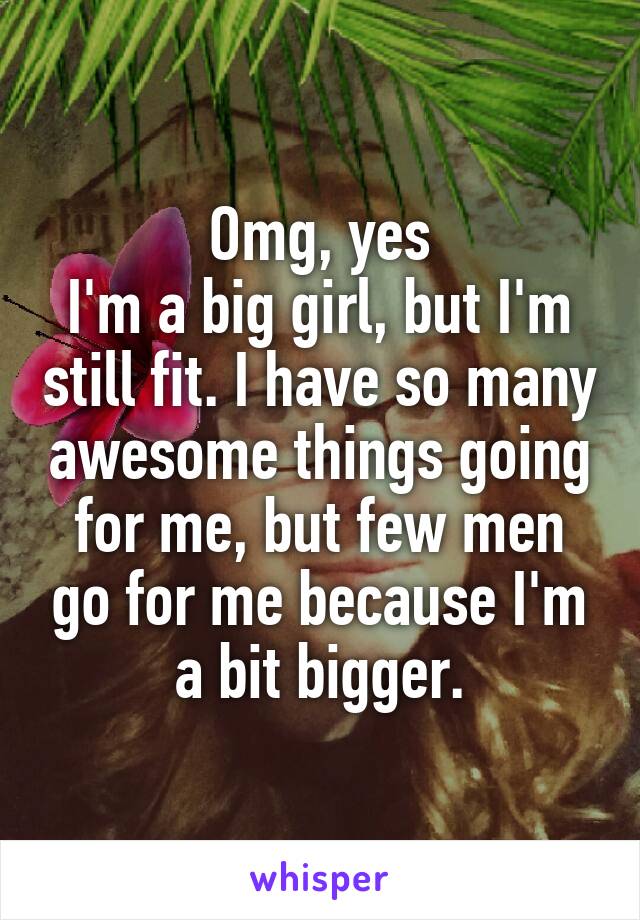 Omg, yes
I'm a big girl, but I'm still fit. I have so many awesome things going for me, but few men go for me because I'm a bit bigger.