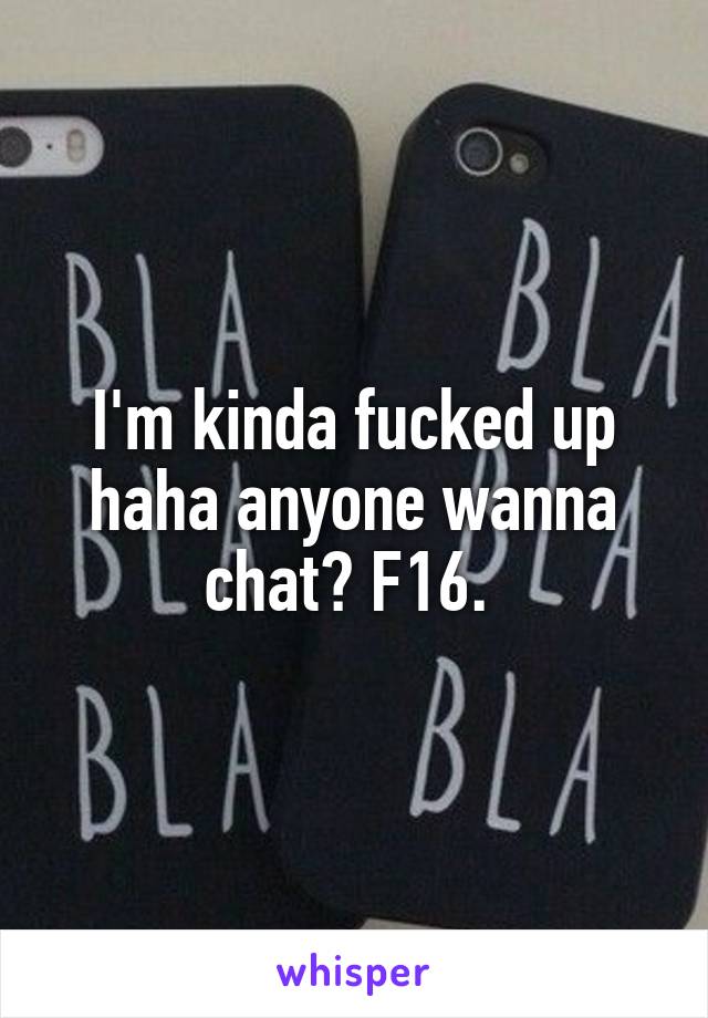 I'm kinda fucked up haha anyone wanna chat? F16. 