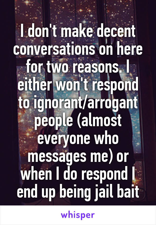 I don't make decent conversations on here for two reasons. I either won't respond to ignorant/arrogant people (almost everyone who messages me) or when I do respond I end up being jail bait