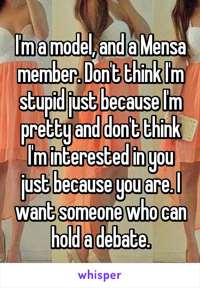 I'm a model, and a Mensa member. Don't think I'm stupid just because I'm pretty and don't think I'm interested in you just because you are. I want someone who can hold a debate.