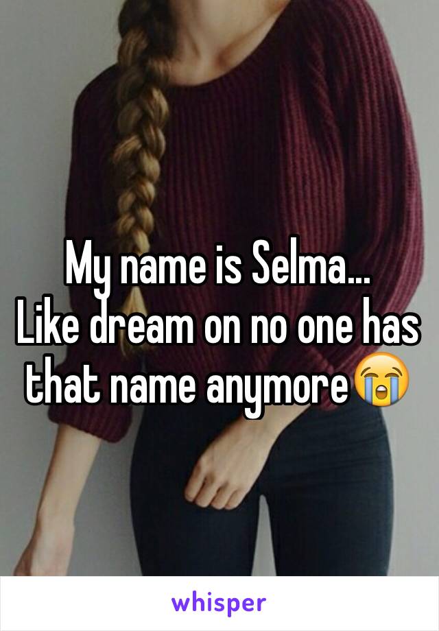 My name is Selma...
Like dream on no one has that name anymore😭