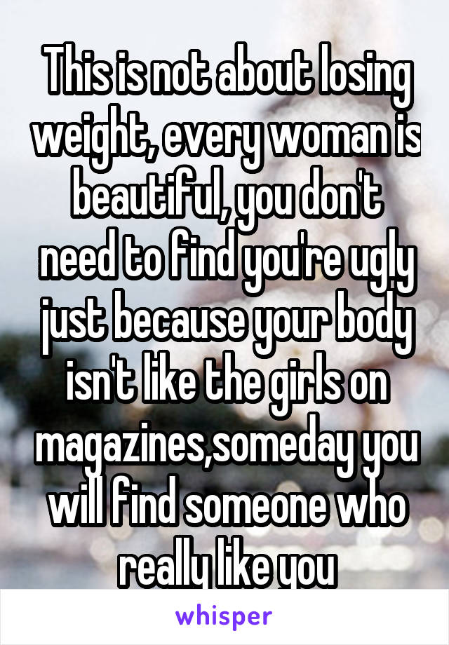 This is not about losing weight, every woman is beautiful, you don't need to find you're ugly just because your body isn't like the girls on magazines,someday you will find someone who really like you