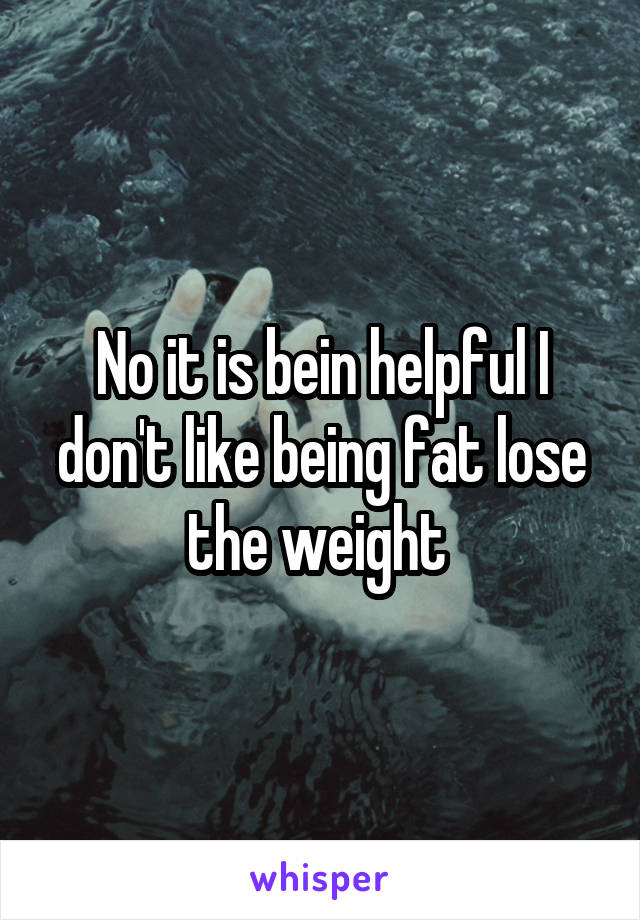 No it is bein helpful I don't like being fat lose the weight 