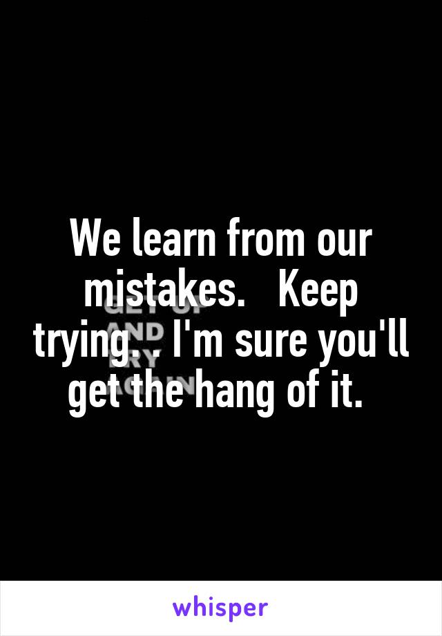 We learn from our mistakes.   Keep trying. . I'm sure you'll get the hang of it. 