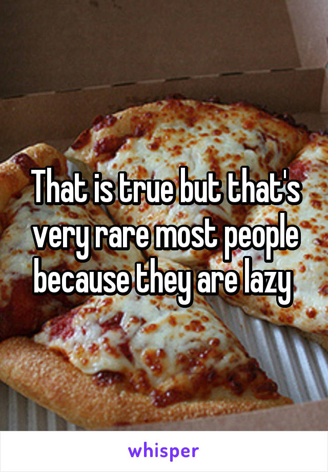 That is true but that's very rare most people because they are lazy 