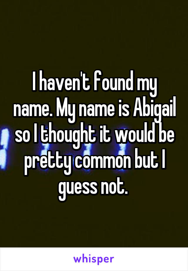 I haven't found my name. My name is Abigail so I thought it would be pretty common but I guess not. 