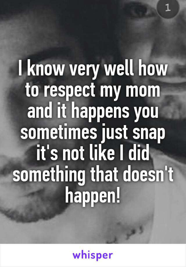 I know very well how to respect my mom and it happens you sometimes just snap it's not like I did something that doesn't happen!