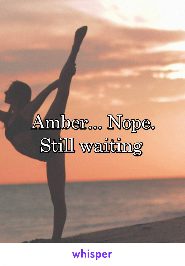 Amber... Nope. Still waiting 