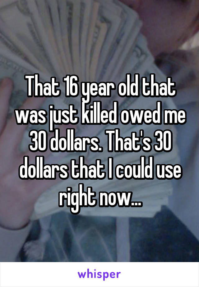 That 16 year old that was just killed owed me 30 dollars. That's 30 dollars that I could use right now...
