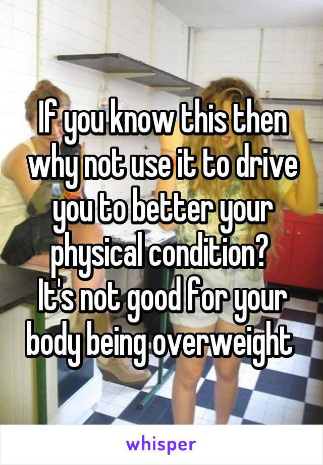 If you know this then why not use it to drive you to better your physical condition? 
It's not good for your body being overweight 