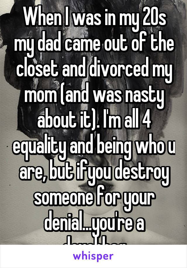 When I was in my 20s my dad came out of the closet and divorced my mom (and was nasty about it). I'm all 4 equality and being who u are, but ifyou destroy someone for your denial...you're a douchbag